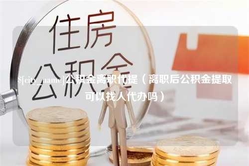 澧县公积金离职代提（离职后公积金提取可以找人代办吗）