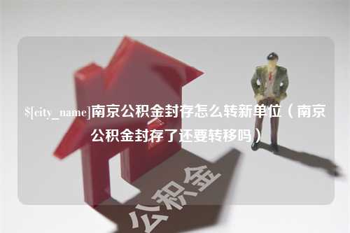 澧县南京公积金封存怎么转新单位（南京公积金封存了还要转移吗）